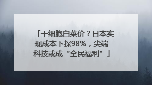 干细胞白菜价？日本实现成本下探98%，尖端科技或成“全民福利”