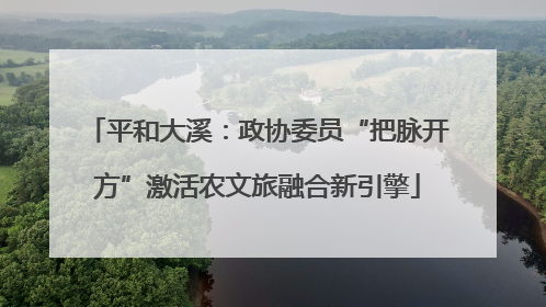 平和大溪：政协委员“把脉开方”激活农文旅融合新引擎