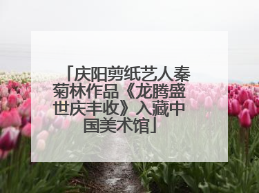 庆阳剪纸艺人秦菊林作品《龙腾盛世庆丰收》入藏中国美术馆
