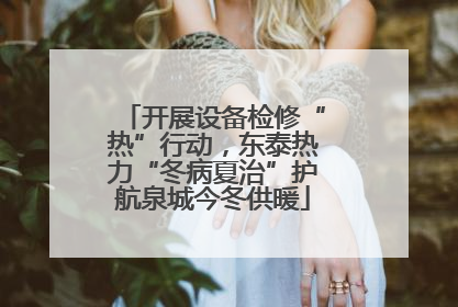 开展设备检修“热”行动，东泰热力“冬病夏治”护航泉城今冬供暖