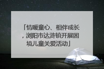 情暖童心、相伴成长，浏阳市达浒镇开展困境儿童关爱活动