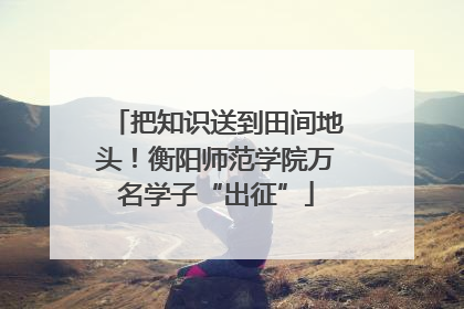 把知识送到田间地头！衡阳师范学院万名学子“出征”