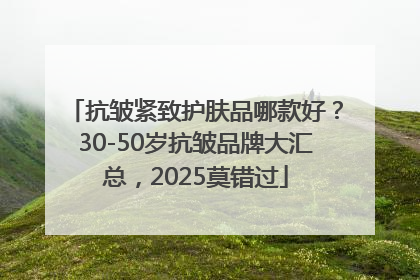 抗皱紧致护肤品哪款好？30-50岁抗皱品牌大汇总，2025莫错过