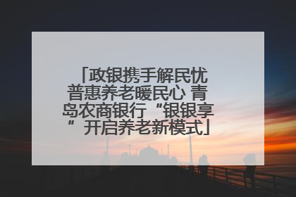 政银携手解民忧 普惠养老暖民心 青岛农商银行“银银享”开启养老新模式