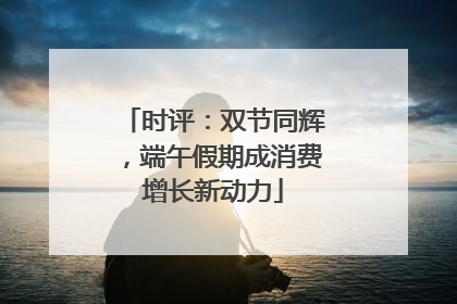 时评：双节同辉，端午假期成消费增长新动力
