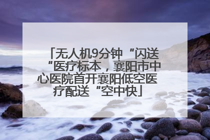 无人机9分钟“闪送“医疗标本，襄阳市中心医院首开襄阳低空医疗配送“空中快