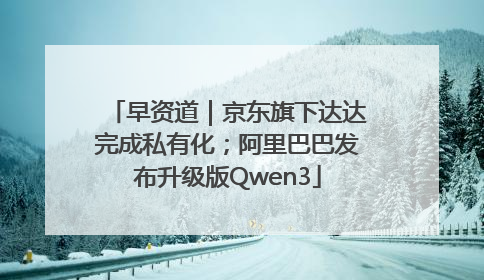 早资道｜京东旗下达达完成私有化；阿里巴巴发布升级版Qwen3