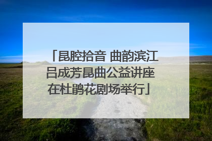 昆腔拾音 曲韵滨江 吕成芳昆曲公益讲座在杜鹃花剧场举行