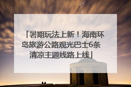 暑期玩法上新！海南环岛旅游公路观光巴士6条清凉主题线路上线