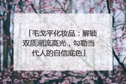 毛戈平化妆品：解锁双质潮流高光，勾勒当代人的自信底色