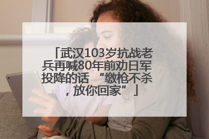 武汉103岁抗战老兵再喊80年前劝日军投降的话 “缴枪不杀，放你回家”