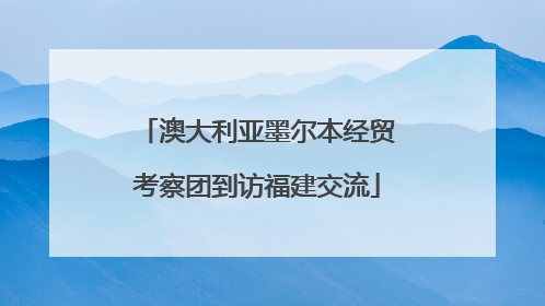 澳大利亚墨尔本经贸考察团到访福建交流