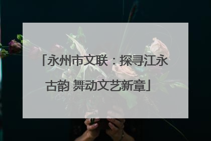 永州市文联：探寻江永古韵 舞动文艺新章