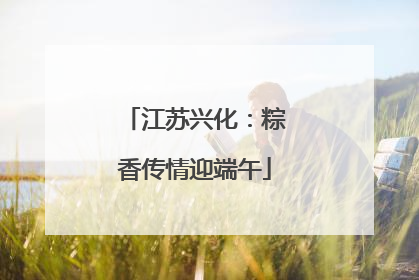 江苏兴化：粽香传情迎端午