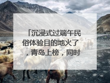 沉浸式过端午民俗体验目的地火了，青岛上榜，同时入选亲子游热门Top10