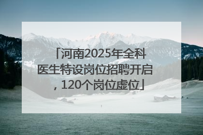 河南2025年全科医生特设岗位招聘开启，120个岗位虚位
