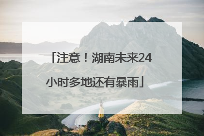 注意！湖南未来24小时多地还有暴雨