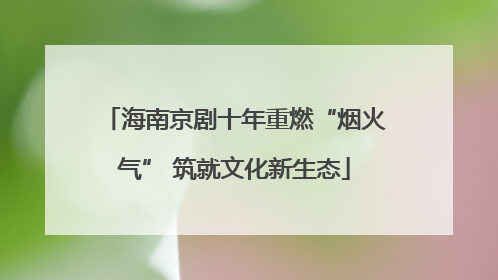海南京剧十年重燃“烟火气” 筑就文化新生态
