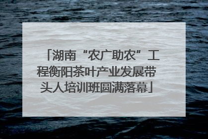 湖南“农广助农”工程衡阳茶叶产业发展带头人培训班圆满落幕
