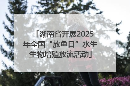 湖南省开展2025年全国“放鱼日”水生生物增殖放流活动