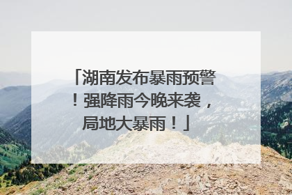 湖南发布暴雨预警！强降雨今晚来袭，局地大暴雨！