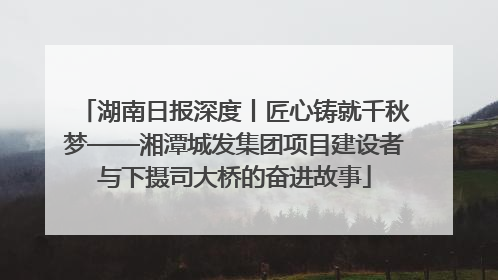 湖南日报深度丨匠心铸就千秋梦——湘潭城发集团项目建设者与下摄司大桥的奋进故事
