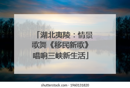 湖北夷陵：情景歌舞《移民新歌》唱响三峡新生活