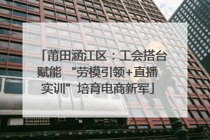 莆田涵江区：工会搭台赋能 “劳模引领+直播实训”培育电商新军