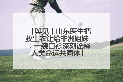 舆见丨山东医生把救生衣让给非洲姐妹：一袭白衫深刻诠释人类命运共同体