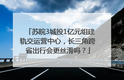 苏皖3城投1亿元组建轨交运营中心，长三角跨省出行会更丝滑吗？