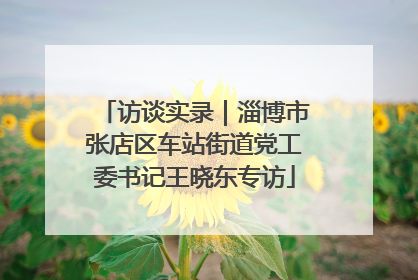 访谈实录｜淄博市张店区车站街道党工委书记王晓东专访