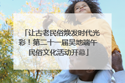 让古老民俗焕发时代光彩！第二十一届吴地端午民俗文化活动开幕