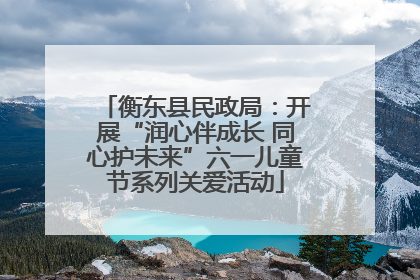 衡东县民政局：开展“润心伴成长 同心护未来”六一儿童节系列关爱活动