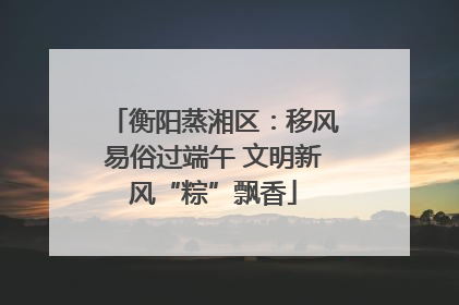 衡阳蒸湘区：移风易俗过端午 文明新风“粽”飘香