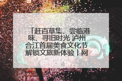 赶百草集、尝临港味、寻旧时光 泸州合江首届美食文化节解锁文旅新体验丨网络中国节·端午
