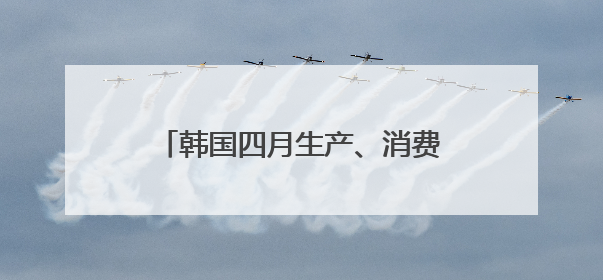 韩国四月生产、消费、投资环比全面下滑