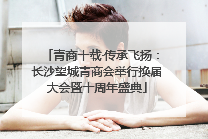 青商十载·传承飞扬：长沙望城青商会举行换届大会暨十周年盛典