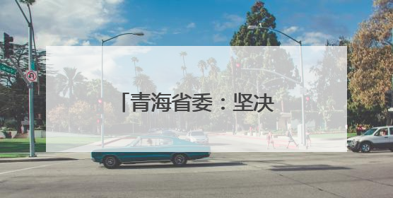 青海省委：坚决拥护党中央决定