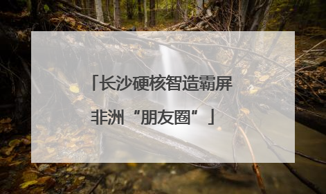 长沙硬核智造霸屏非洲“朋友圈”