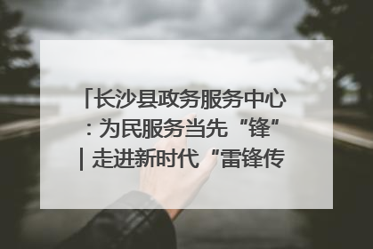 长沙县政务服务中心：为民服务当先“锋”｜走进新时代“雷锋传人 长沙榜样”