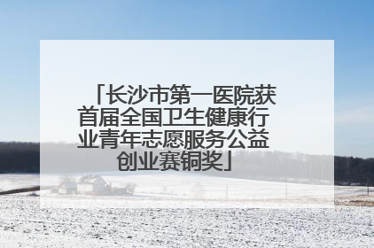 长沙市第一医院获首届全国卫生健康行业青年志愿服务公益创业赛铜奖