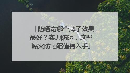 防晒霜哪个牌子效果最好？实力防晒，这些爆火防晒霜值得入手