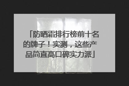 防晒霜排行榜前十名的牌子！实测，这些产品简直高口碑实力派