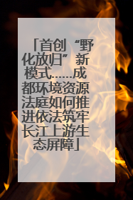 首创“野化放归”新模式……成都环境资源法庭如何推进依法筑牢长江上游生态屏障