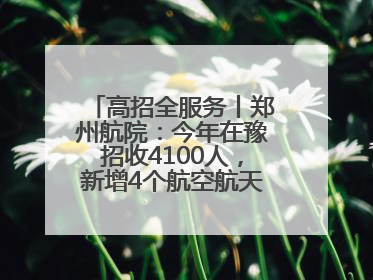 高招全服务丨郑州航院：今年在豫招收4100人，新增4个航空航天类专业