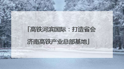 高铁河滨国际：打造省会济南高铁产业总部基地