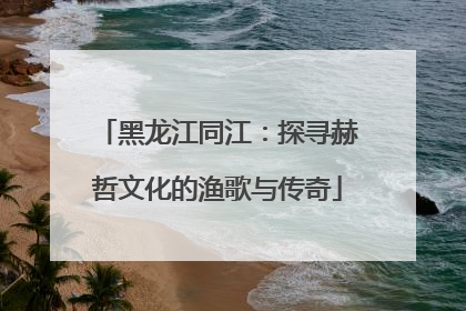 黑龙江同江：探寻赫哲文化的渔歌与传奇