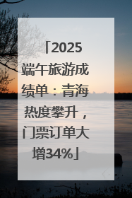 2025端午旅游成绩单：青海热度攀升，门票订单大增34%