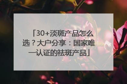 30+淡斑产品怎么选？大户分享：国家唯一认证的祛斑产品