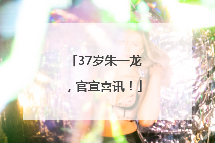 37岁朱一龙，官宣喜讯！